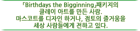 「Birthdays the Bigginning」패키지의 클레이 아트를 만든 사람. 마스코트를 디자인 하거나, 점토의 즐거움을 세상 사람들에게 전하고 있다.