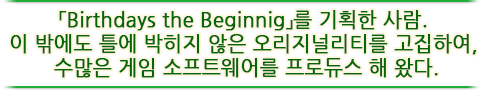 「Birthdays the Beginnig」를 기획한 사람. 이 밖에도 틀에 박히지 않은 오리지널리티를 고집하여, 수많은 게임 소프트웨어를 프로듀스 해 왔다.