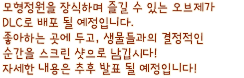 모형정원을 장식하며 즐길 수 있는 오브제가 DLC로 배포 될 예정입니다. 좋아하는 곳에 두고, 생물들과의 결정적인 순간을 스크린 샷으로 남깁시다! 자세한 내용은 추후 발표 될 예정입니다!