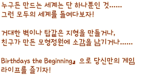 누구든 만드는 세계는 단 하나뿐인 것…… 그런 모두의 세계를 들여다보자! 거대한 벽이나 탑같은 지형을 만들거나, 친구가 만든 모형정원에 소감을 남기거나…… 『Birthdays the Beginning』으로 당신만의 게임 라이프를 즐기자!