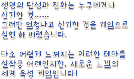 생명의 탄생과 진화는 누구에게나 신기한 것…… 그러한 엄청나고 신기한 것을 게임으로 실현 해 버렸습니다. 다소 어렵게 느껴지는 이러한 테마를 살짝쿵 어레인지한, 새로운 느낌의 세계 육성 게임입니다!