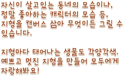 자신이 살고있는 동네의 모습이나, 정말 좋아하는 캐릭터의 모습 등, 지형을 캔버스 삼아 무엇이든 그릴 수 있습니다. 지형에 따라서 태어나는 생물도 각양각색. 재미있는 지형을 만들어 모두에게 널리 보여줍시다!