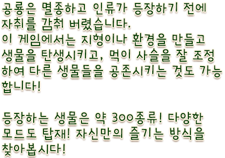 공룡은 멸종하고 인류가 등장하기 전에 자취를 감춰 버렸습니다. 이 게임에서는 지형이나 환경을 만들고 생물을 탄생시키고, 먹이 사슬을 잘 조정하여 공존시키는 것도 가능합니다! 등장하는 생물은 약 300종류! 다양한 모드도 탑재! 자신만의 즐기는 방식을 찾아봅시다!