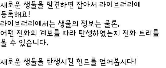 새로운 생물을 발견하면 잡아서 라이브러리에 등록해요! 라이브러리에서는 생물의 정보는 물론, 어떤 진화의 계보를 따라 탄생하였는지 진화 트리를 볼 수 있습니다. 새로운 생물을 탄생시킬 힌트를 얻어봅시다!