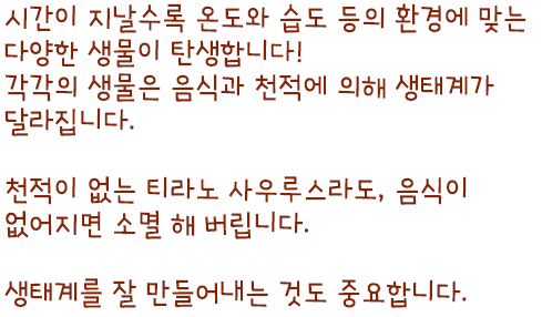 시간이 지날수록 온도와 습도 등의 환경에 맞는 다양한 생물이 탄생합니다! 각각의 생물은 음식과 천적에 의해 생태계가 달라집니다. 천적이 없는 티라노 사우루스라도, 음식이 없어지면 소멸 해 버립니다. 생태계를 잘 만들어내는 것도 중요합니다.