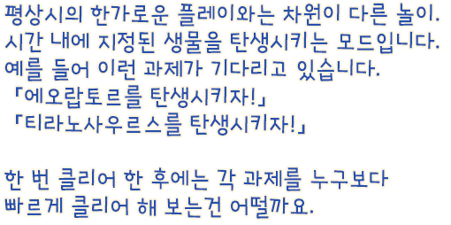 평상시의 한가로운 플레이와는 차원이 다른 놀이. 시간 내에 지정된 생물을 탄생시키는 모드입니다. 예를 들어 이런 과제가 기다리고 있습니다. 「에오랍토르를 탄생시켜줘!」「티라노사우르스를 탄생시켜줘!」 한 번 클리어 한 후에는 각 과제를 누구보다 빠르게 클리어 해 보는건 어떨까요.