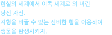 현실의 세계에서 이쪽 세계로 와 버린 당신 자신. 지형을 바꿀 수 있는 신비한 힘을 이용하여 생물을 탄생시키자.