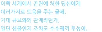 이쪽 세계에서 곤란에 처한 당신에게 여러가지로 도움을 주는 물체. 거대 큐브와의 관계라던가, 일단 생물인지 조차도 수수께끼 투성이.