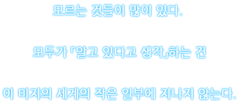 모르는 것들이 많이 있다. 모두가 「알고 있다고 생각」하는 건 이 미지의 세계의 작은 일부에 지나지 않는다.