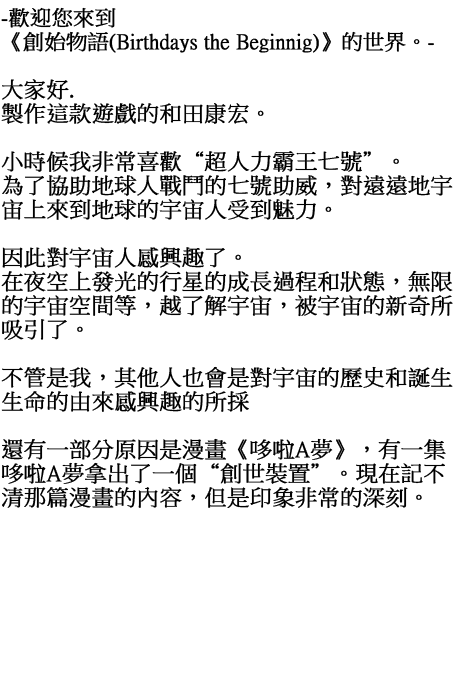 歡迎您來到《創始物語(Birthdays the Beginnig)》的世界。大家好. 製作這款遊戲的和田康宏。 小時候我非常喜歡“超人力霸王七號”。 為了協助地球人戰鬥的七號助威，對遠遠地宇宙上來到地球的宇宙人受到魅力。 因此對宇宙人感興趣了。 在夜空上發光的行星的成長過程和狀態，無限的宇宙空間等，越了解宇宙，被宇宙的新奇所吸引了。不管是我，其他人也會是對宇宙的歷史和誕生生命的由來感興趣的所採。 還有一部分原因是漫畫《哆啦A夢》，有一集哆啦A夢拿出了一個“創世裝置”。現在記不清那篇漫畫的內容，但是印象非常的深刻。