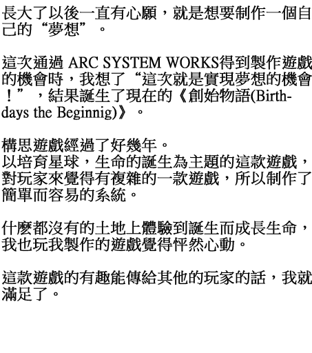 長大了以後一直有心願，就是想要制作一個自己的“夢想”。 這次通過 ARC SYSTEM WORKS得到製作遊戲的機會時，我想了“這次就是實現夢想的機會！”，結果誕生了現在的《生日開始(Birthdays the Beginnig)》。 構思遊戲經過了好幾年。 以培育星球，生命的誕生為主題的這款遊戲，對玩家來覺得有複雜的一款遊戲，所以制作了簡單而容易的系統。 什麽都沒有的土地上體驗到誕生而成長生命，我也玩我製作的遊戲覺得怦然心動。 這款遊戲的有趣能傳給其他的玩家的話，我就滿足了。