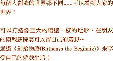 每個人創造的世界都不同......可以看到大家的世界！ 可以打造像巨大的牆壁一樣的地形，在朋友的模型庭院裏可以留自己的感想…...通過《創始物語(Birthdays the Beginnig)》來享受自己的遊戲生活！