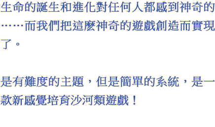 生命的誕生和進化對任何人都感到神奇的……而我們把這麽神奇的遊戲創造而實現了。 是有難度的主題，但是簡單的系統，是一款新感覺培育沙河類遊戲！