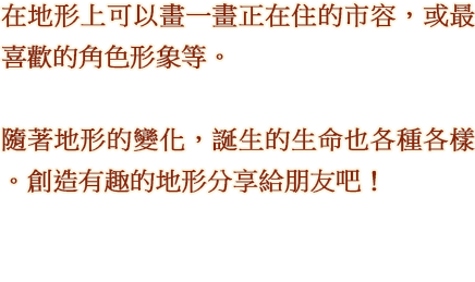 在地形上可以畫一畫正在住的市容，或最喜歡的角色形象等。 隨著地形的變化，誕生的生命也各種各樣。創造有趣的地形分享給朋友吧！