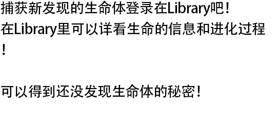 捕获新发现的生命体登录在Library吧！ 在Library里可以详看生命的信息和进化过程！ 可以得到还没发现生命体的秘密！