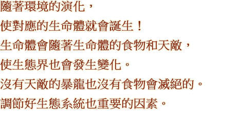 隨著環境的演化，使對應的生命體就會誕生！ 生命體會隨著生命體的食物和天敵，使生態界也會發生變化。沒有天敵的暴龍也沒有食物會滅絕的。調節好生態系統也重要的因素。