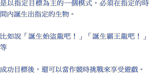 是以指定目標為主的一個模式，必須在指定的時間內誕生出指定的生物。 比如說「誕生始盜龍吧！」「誕生霸王龍吧！」等 成功目標後，還可以當作競時挑戰來享受遊戲。