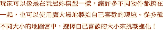 玩家可以像是在玩迷妳模型一樣，讓許多不同物件都擠在一起，也可以使用龐大場地製造自己喜歡的環境。從多種不同大小的地圖當中，選擇自己喜歡的大小來挑戰進化！