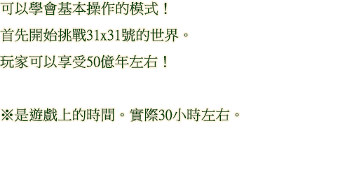 可以學會基本操作的模式！ 首先開始挑戰31x31號的世界。玩家可以享受50億年左右！ ※是遊戲上的時間。實際30小時左右。