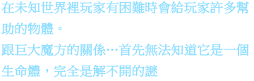 在未知世界裡玩家有困難時會給玩家許多幫助的物體。跟巨大魔方的關係…首先無法知道它是一個生命體，完全是解不開的謎